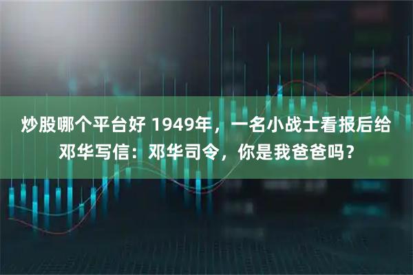 炒股哪个平台好 1949年，一名小战士看报后给邓华写信：邓华司令，你是我爸爸吗？