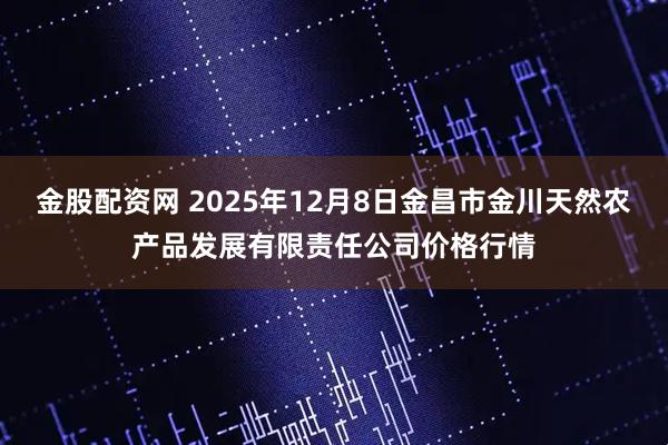 金股配资网 2025年12月8日金昌市金川天然农产品发展有限责任公司价格行情