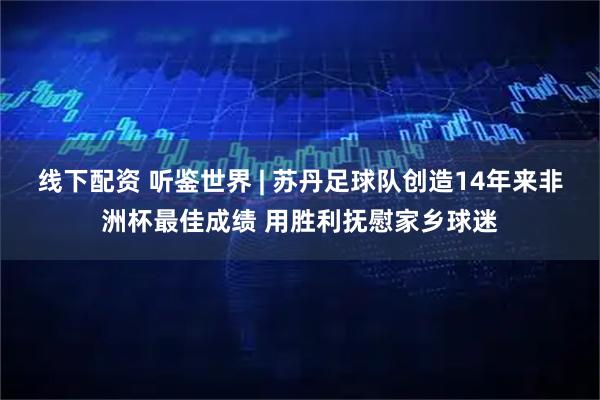 线下配资 听鉴世界 | 苏丹足球队创造14年来非洲杯最佳成绩 用胜利抚慰家乡球迷