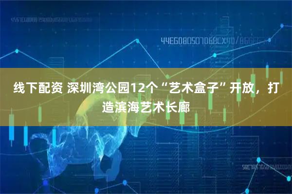线下配资 深圳湾公园12个“艺术盒子”开放，打造滨海艺术长廊