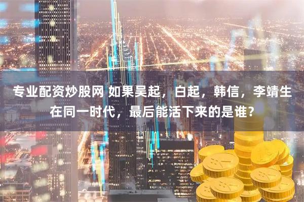专业配资炒股网 如果吴起，白起，韩信，李靖生在同一时代，最后能活下来的是谁？