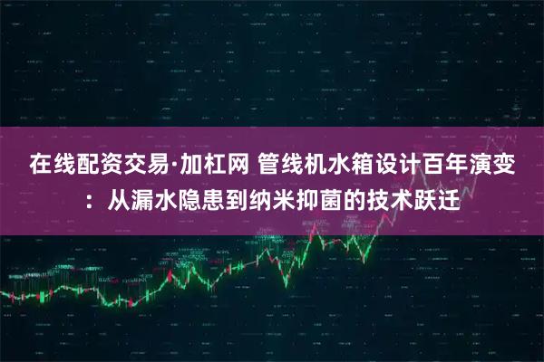 在线配资交易·加杠网 管线机水箱设计百年演变:从漏水隐患到纳米抑菌的技术跃迁