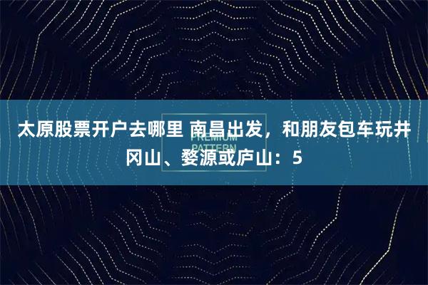 太原股票开户去哪里 南昌出发，和朋友包车玩井冈山、婺源或庐山：5