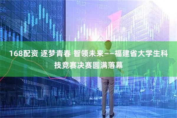 168配资 逐梦青春 智领未来——福建省大学生科技竞赛决赛圆满落幕