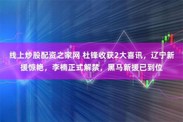 线上炒股配资之家网 杜锋收获2大喜讯，辽宁新援惊艳，李楠正式解禁，黑马新援已到位