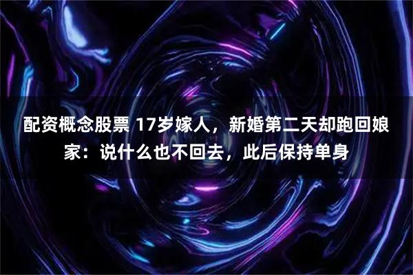 配资概念股票 17岁嫁人，新婚第二天却跑回娘家：说什么也不回去，此后保持单身