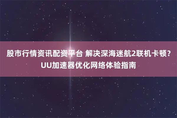 股市行情资讯配资平台 解决深海迷航2联机卡顿？UU加速器优化网络体验指南