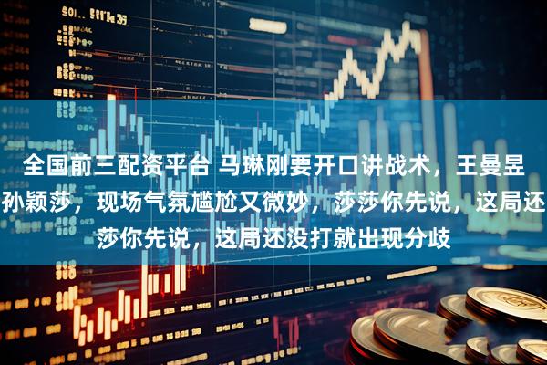 全国前三配资平台 马琳刚要开口讲战术，王曼昱却直接扭头看向孙颖莎，现场气氛尴尬又微妙，莎莎你先说，这局还没打就出现分歧