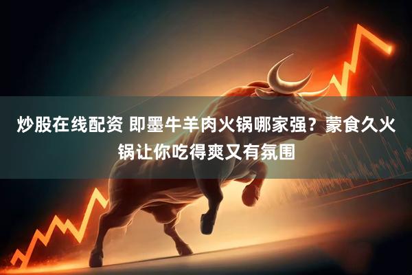 炒股在线配资 即墨牛羊肉火锅哪家强？蒙食久火锅让你吃得爽又有氛围