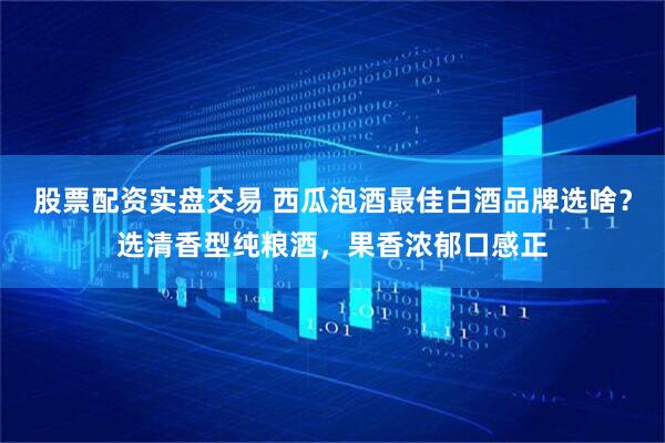 股票配资实盘交易 西瓜泡酒最佳白酒品牌选啥？选清香型纯粮酒，果香浓郁口感正