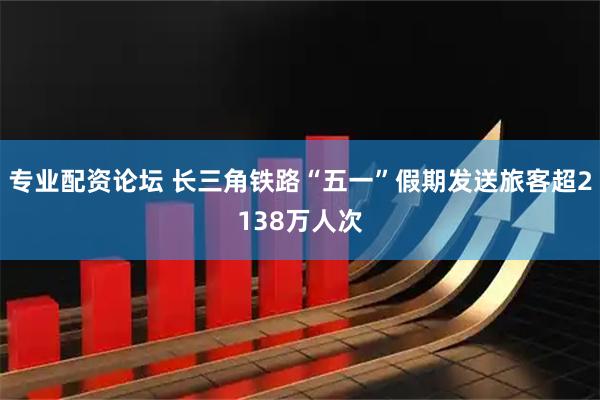 专业配资论坛 长三角铁路“五一”假期发送旅客超2138万人次