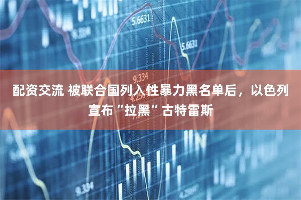 配资交流 被联合国列入性暴力黑名单后，以色列宣布“拉黑”古特雷斯