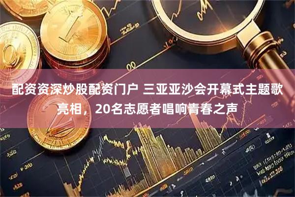 配资资深炒股配资门户 三亚亚沙会开幕式主题歌亮相，20名志愿者唱响青春之声