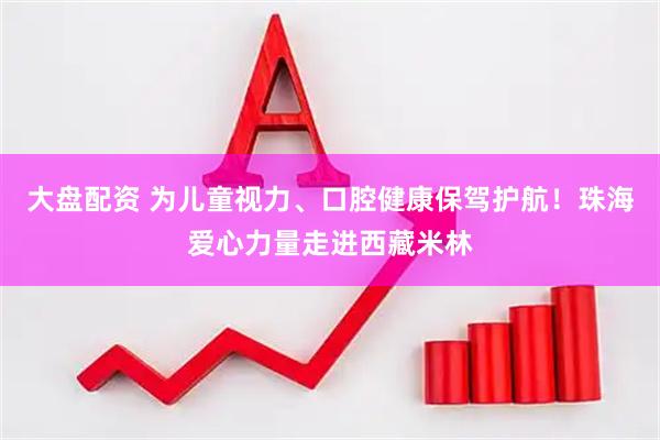大盘配资 为儿童视力、口腔健康保驾护航！珠海爱心力量走进西藏米林
