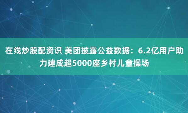 在线炒股配资识 美团披露公益数据：6.2亿用户助力建成超5000座乡村儿童操场