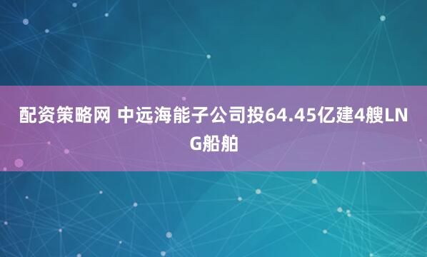 配资策略网 中远海能子公司投64.45亿建4艘LNG船舶