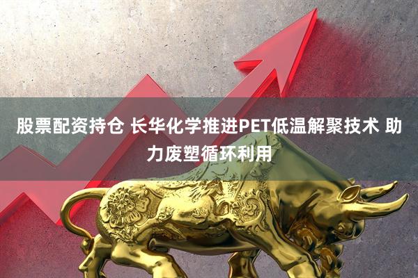 股票配资持仓 长华化学推进PET低温解聚技术 助力废塑循环利用