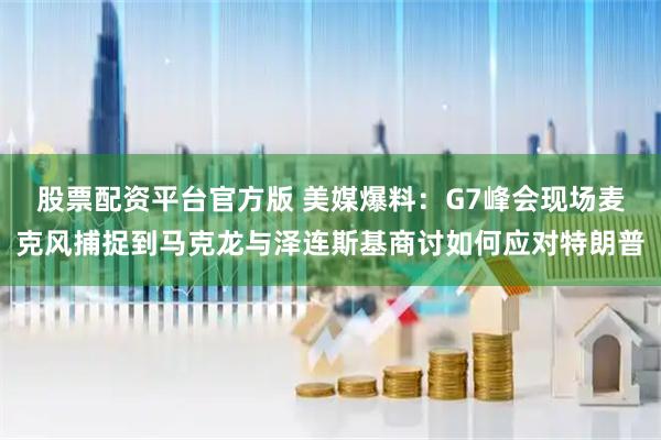 股票配资平台官方版 美媒爆料：G7峰会现场麦克风捕捉到马克龙与泽连斯基商讨如何应对特朗普